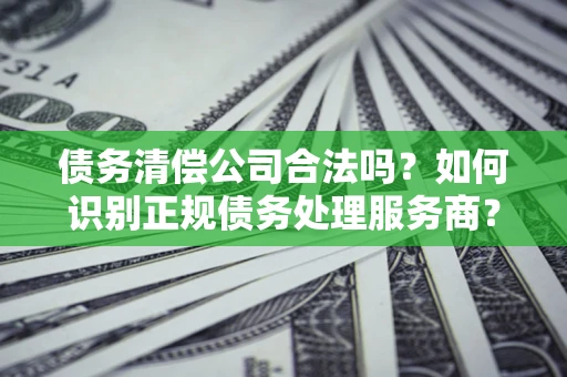 济南债务清偿公司合法吗？如何识别正规债务处理服务商？