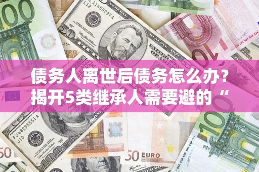 济南债务人离世后债务怎么办？揭开5类继承人需要避的“坑”