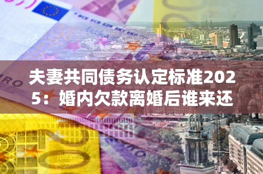 济南夫妻共同债务认定标准2025:婚内欠款离婚后谁来还? 济南夫妻共同债务认定标准2025:婚内欠款离婚后谁来还?