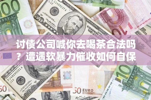 济南讨债公司喊你去喝茶合法吗？遭遇软暴力催收如何自保？