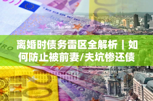 济南离婚时债务雷区全解析｜如何防止被前妻/夫坑惨还债？