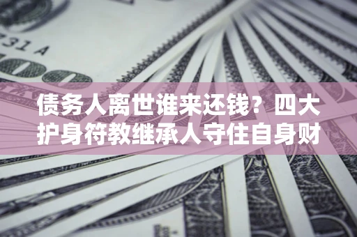 济南债务人离世谁来还钱？四大护身符教继承人守住自身财产